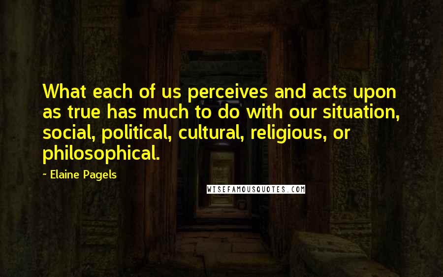 Elaine Pagels quotes: What each of us perceives and acts upon as true has much to do with our situation, social, political, cultural, religious, or philosophical.