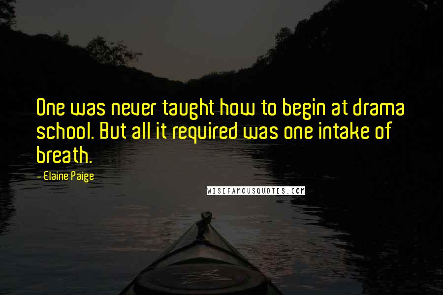 Elaine Paige quotes: One was never taught how to begin at drama school. But all it required was one intake of breath.