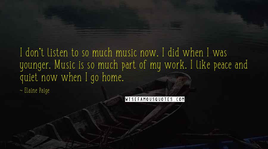 Elaine Paige quotes: I don't listen to so much music now. I did when I was younger. Music is so much part of my work. I like peace and quiet now when I