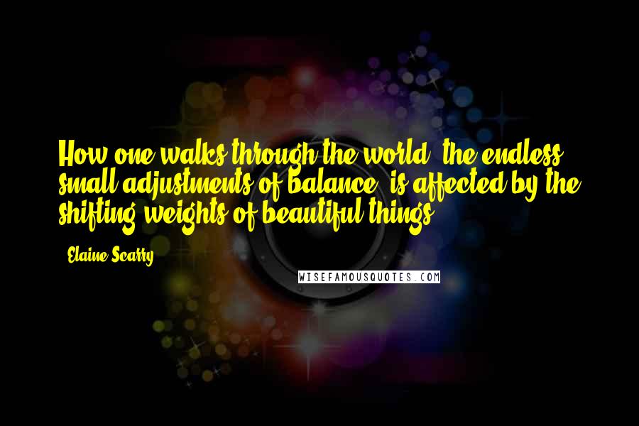 Elaine Scarry quotes: How one walks through the world, the endless small adjustments of balance, is affected by the shifting weights of beautiful things.