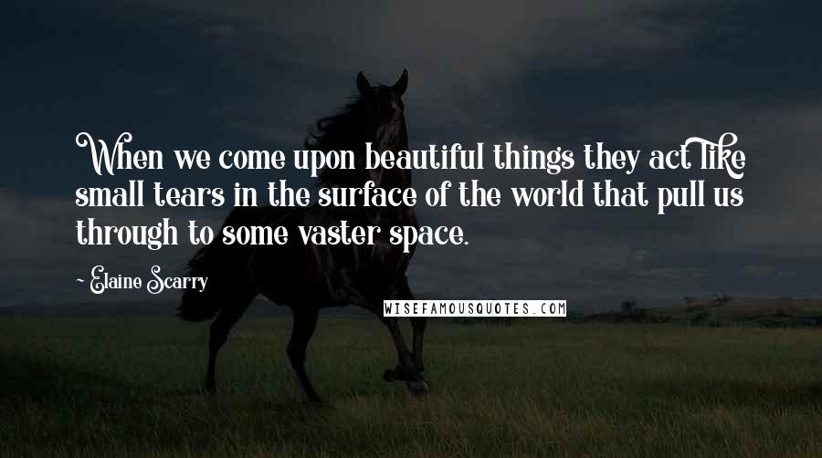 Elaine Scarry quotes: When we come upon beautiful things they act like small tears in the surface of the world that pull us through to some vaster space. Elaine Scarry quotes: When we come upon beautiful things they act like small tears in the surface of the world that pull us through to some vaster space.