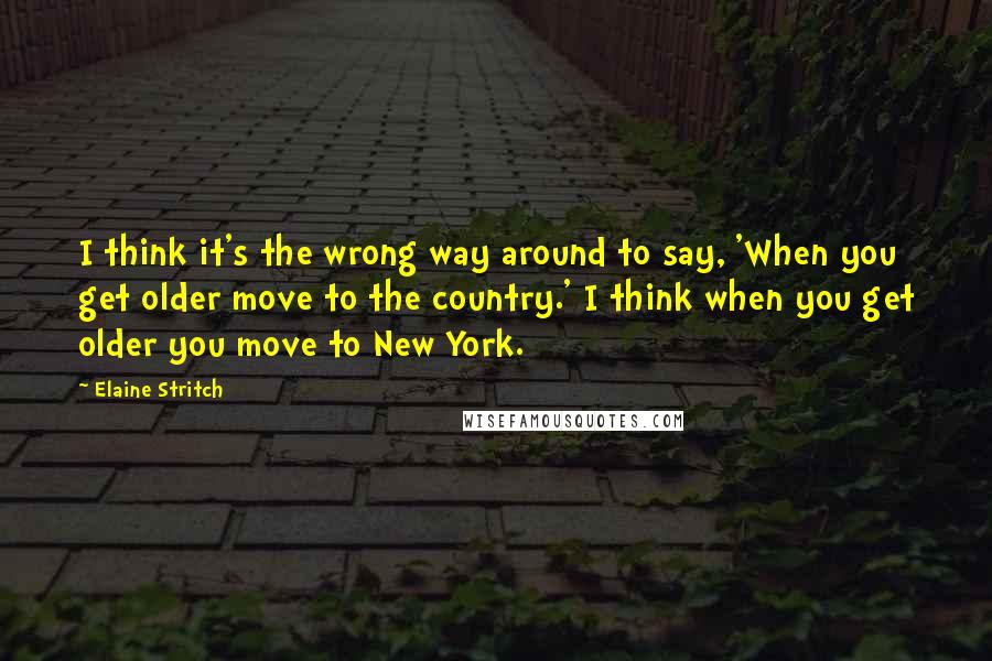 Elaine Stritch quotes: I think it's the wrong way around to say, 'When you get older move to the country.' I think when you get older you move to New York.