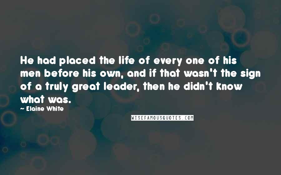 Elaine White quotes: He had placed the life of every one of his men before his own, and if that wasn't the sign of a truly great leader, then he didn't know what