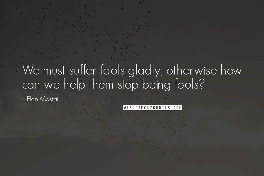 Elan Mastai quotes: We must suffer fools gladly, otherwise how can we help them stop being fools?