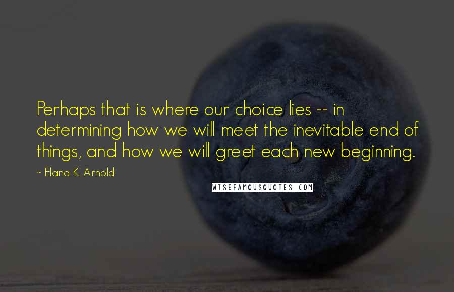 Elana K. Arnold quotes: Perhaps that is where our choice lies -- in determining how we will meet the inevitable end of things, and how we will greet each new beginning.