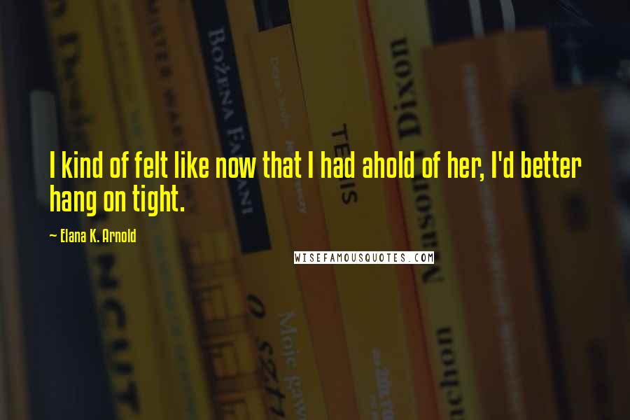 Elana K. Arnold quotes: I kind of felt like now that I had ahold of her, I'd better hang on tight.