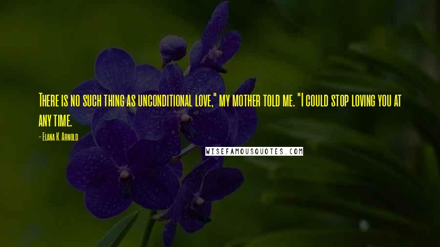 Elana K. Arnold quotes: There is no such thing as unconditional love," my mother told me. "I could stop loving you at any time. Elana K. Arnold quotes: There is no such thing as unconditional love," my mother told me. "I could stop loving you at any time.