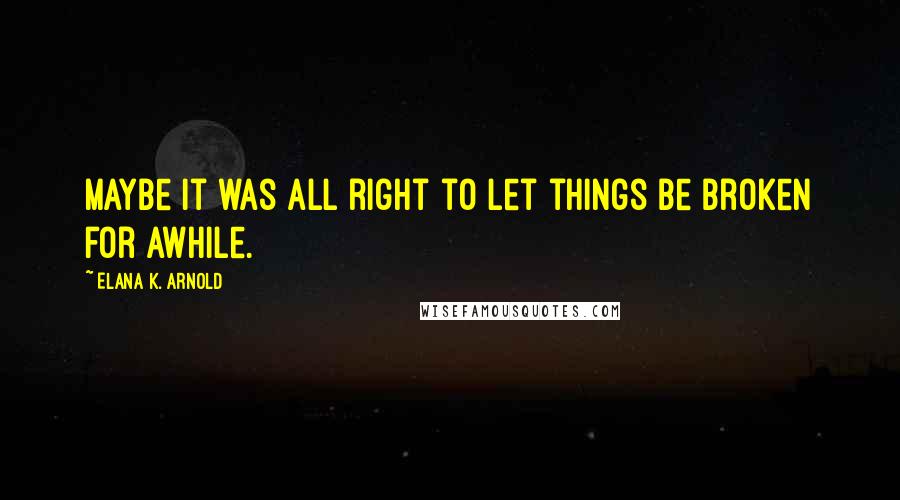 Elana K. Arnold quotes: Maybe it was all right to let things be broken for awhile.
