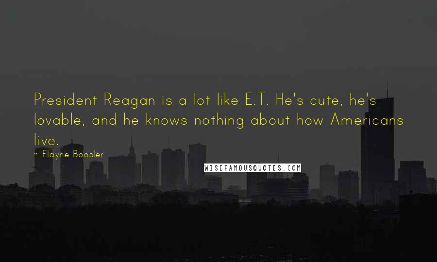Elayne Boosler quotes: President Reagan is a lot like E.T. He's cute, he's lovable, and he knows nothing about how Americans live. Elayne Boosler quotes: President Reagan is a lot like E.T. He's cute, he's lovable, and he knows nothing about how Americans live.