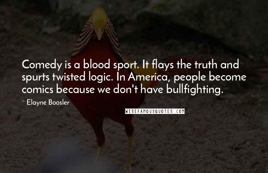 Elayne Boosler quotes: Comedy is a blood sport. It flays the truth and spurts twisted logic. In America, people become comics because we don't have bullfighting. Elayne Boosler quotes: Comedy is a blood sport. It flays the truth and spurts twisted logic. In America, people become comics because we don't have bullfighting.