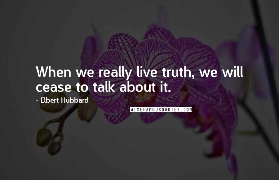 Elbert Hubbard quotes: When we really live truth, we will cease to talk about it.
