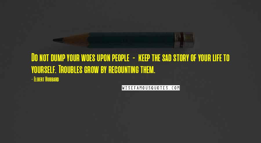 Elbert Hubbard quotes: Do not dump your woes upon people - keep the sad story of your life to yourself. Troubles grow by recounting them.