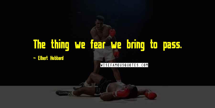 Elbert Hubbard quotes: The thing we fear we bring to pass.
