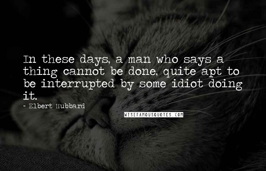 Elbert Hubbard quotes: In these days, a man who says a thing cannot be done, quite apt to be interrupted by some idiot doing it.