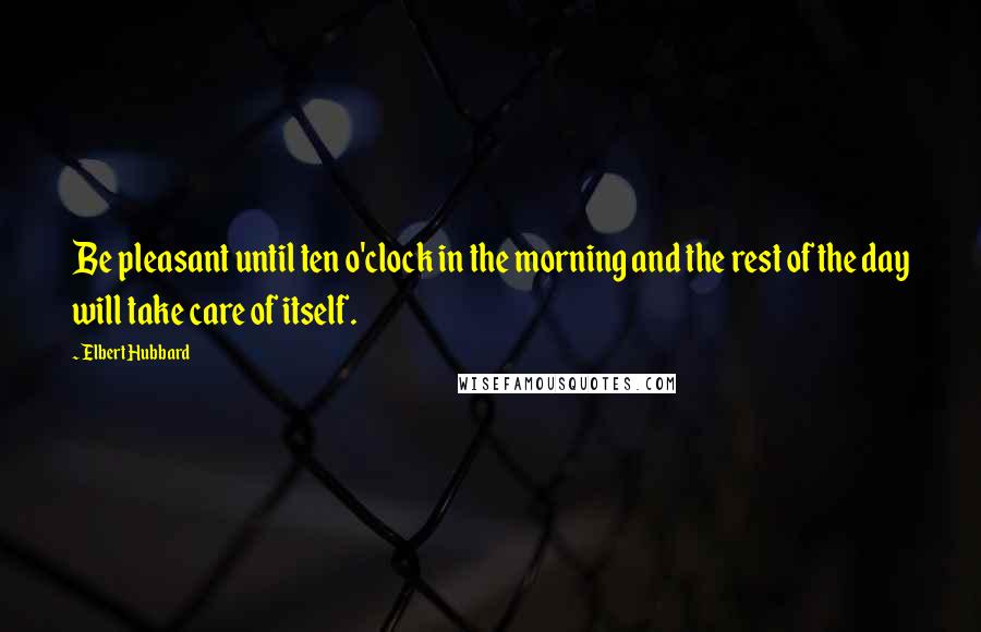 Elbert Hubbard quotes: Be pleasant until ten o'clock in the morning and the rest of the day will take care of itself.