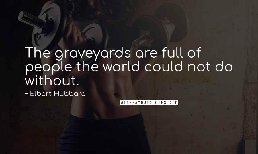 Elbert Hubbard quotes: The graveyards are full of people the world could not do without.
