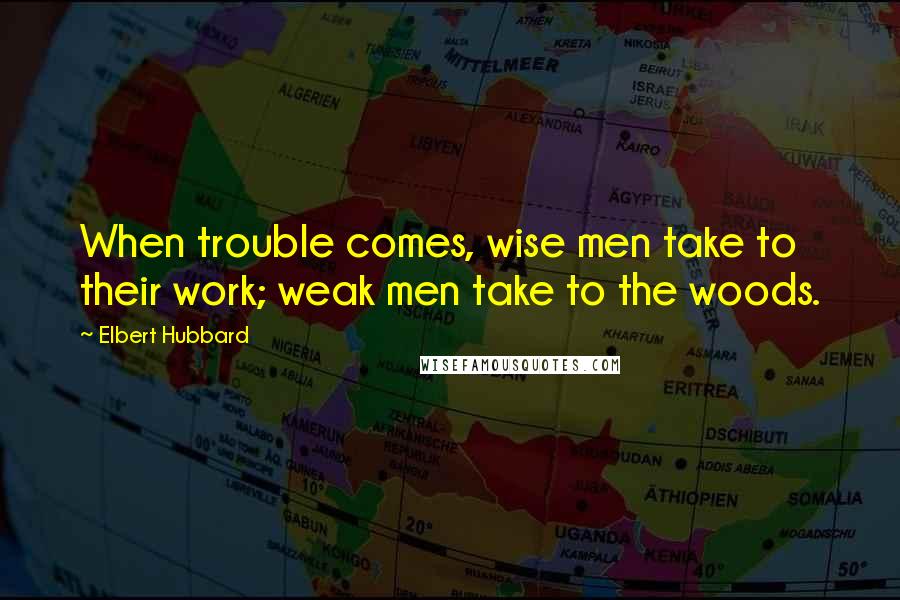 Elbert Hubbard quotes: When trouble comes, wise men take to their work; weak men take to the woods.