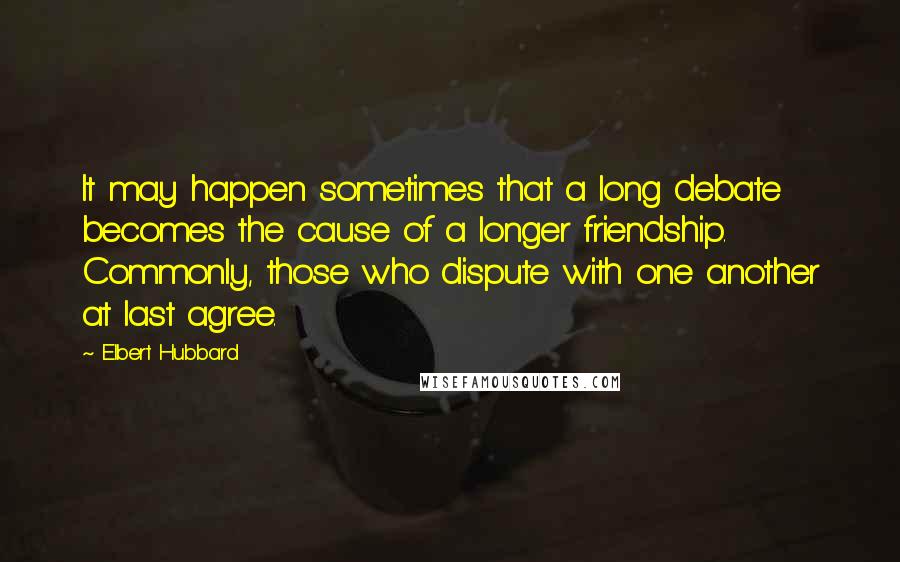 Elbert Hubbard quotes: It may happen sometimes that a long debate becomes the cause of a longer friendship. Commonly, those who dispute with one another at last agree.