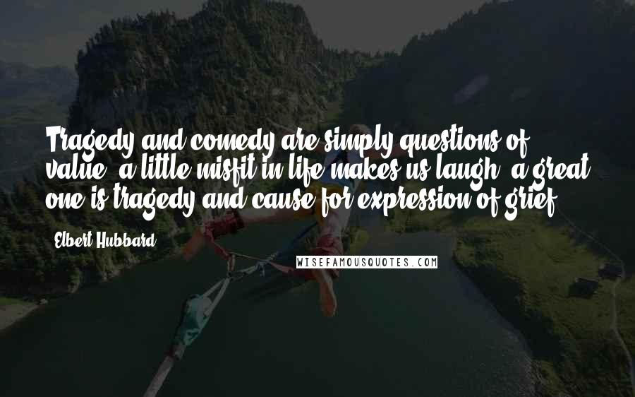 Elbert Hubbard quotes: Tragedy and comedy are simply questions of value; a little misfit in life makes us laugh; a great one is tragedy and cause for expression of grief.