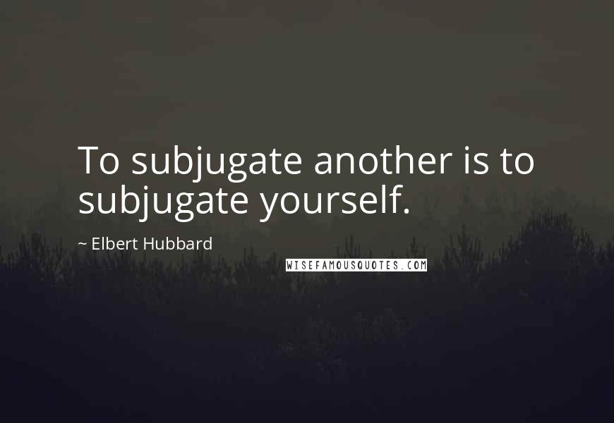 Elbert Hubbard quotes: To subjugate another is to subjugate yourself.