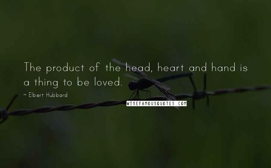 Elbert Hubbard quotes: The product of the head, heart and hand is a thing to be loved.