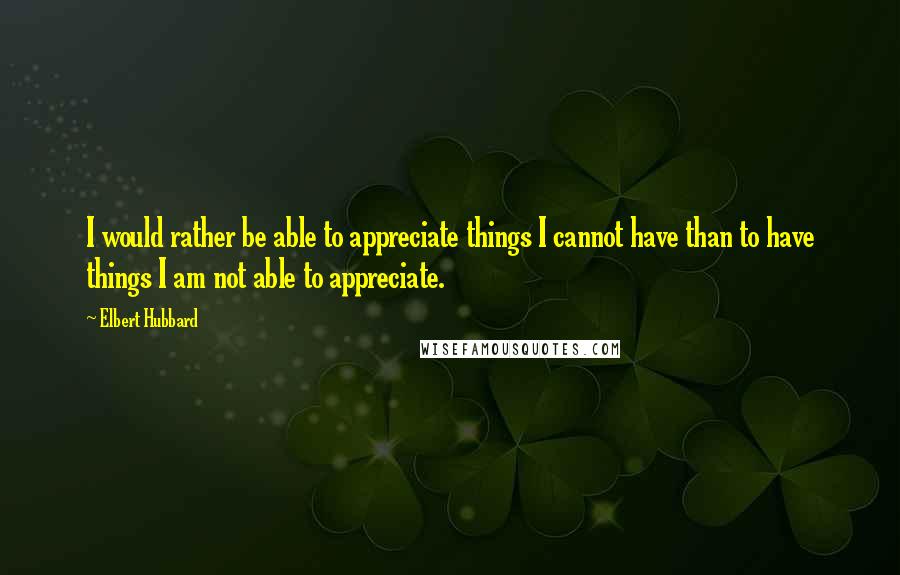 Elbert Hubbard quotes: I would rather be able to appreciate things I cannot have than to have things I am not able to appreciate.