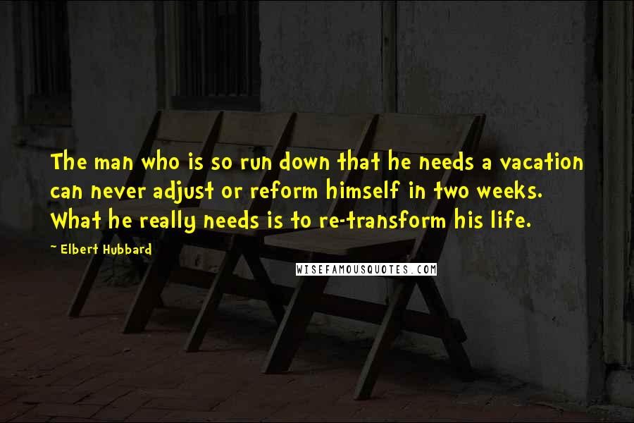 Elbert Hubbard quotes: The man who is so run down that he needs a vacation can never adjust or reform himself in two weeks. What he really needs is to re-transform his life.