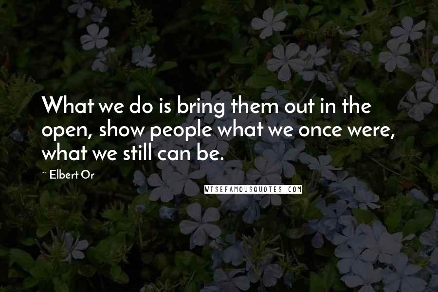 Elbert Or quotes: What we do is bring them out in the open, show people what we once were, what we still can be.