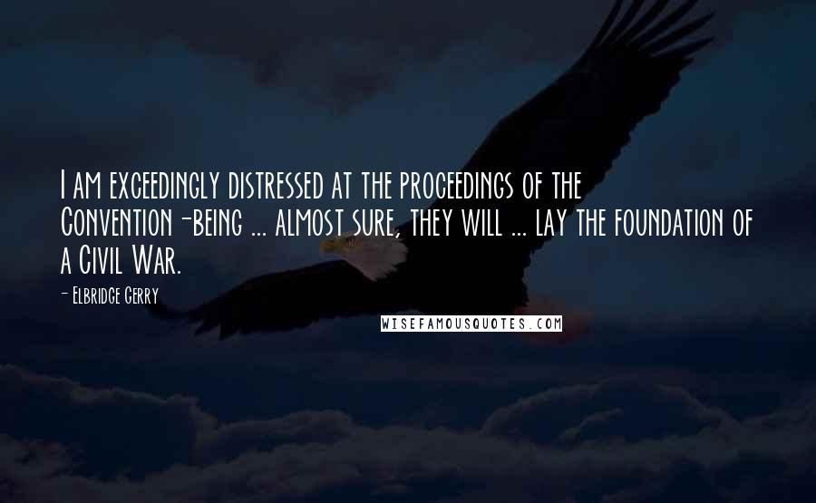 Elbridge Gerry quotes: I am exceedingly distressed at the proceedings of the Convention-being ... almost sure, they will ... lay the foundation of a Civil War.