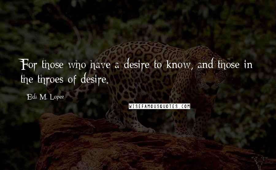 Elda M. Lopez quotes: For those who have a desire to know, and those in the throes of desire.