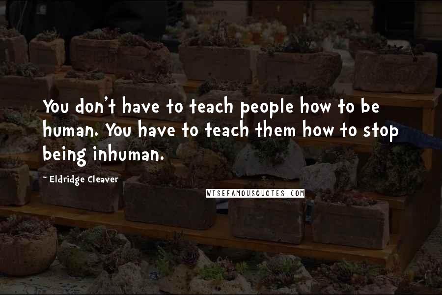 Eldridge Cleaver quotes: You don't have to teach people how to be human. You have to teach them how to stop being inhuman.