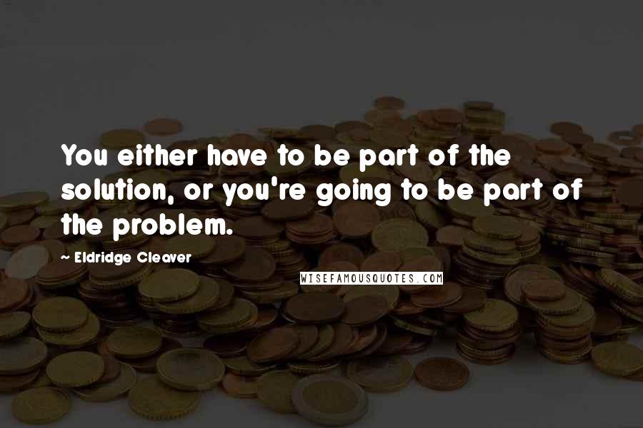 Eldridge Cleaver quotes: You either have to be part of the solution, or you're going to be part of the problem.