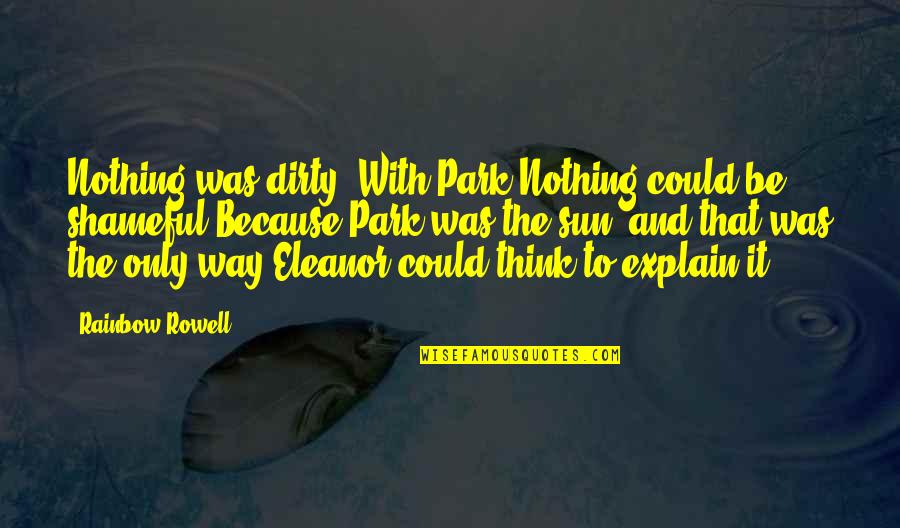 Eleanor And Park Best Quotes By Rainbow Rowell: Nothing was dirty. With Park.Nothing could be shameful.Because Eleanor And Park Best Quotes By Rainbow Rowell: Nothing was dirty. With Park.Nothing could be shameful.Because