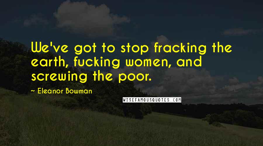 Eleanor Bowman quotes: We've got to stop fracking the earth, fucking women, and screwing the poor.