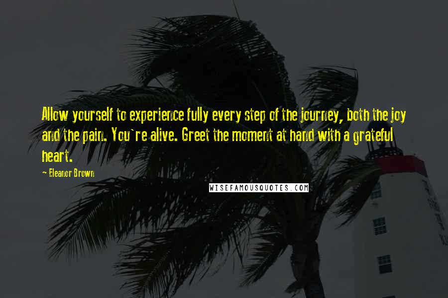 Eleanor Brown quotes: Allow yourself to experience fully every step of the journey, both the joy and the pain. You're alive. Greet the moment at hand with a grateful heart. Eleanor Brown quotes: Allow yourself to experience fully every step of the journey, both the joy and the pain. You're alive. Greet the moment at hand with a grateful heart.
