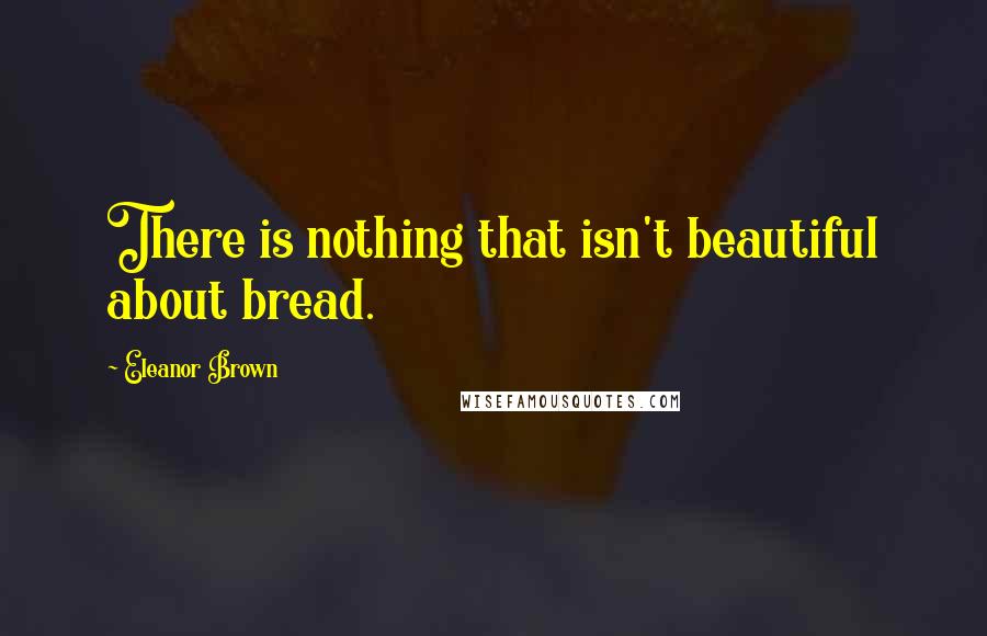 Eleanor Brown quotes: There is nothing that isn't beautiful about bread.