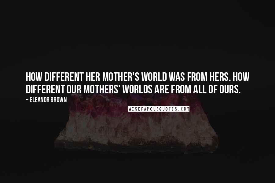 Eleanor Brown quotes: How different her mother's world was from hers. How different our mothers' worlds are from all of ours.