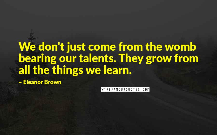 Eleanor Brown quotes: We don't just come from the womb bearing our talents. They grow from all the things we learn. Eleanor Brown quotes: We don't just come from the womb bearing our talents. They grow from all the things we learn.