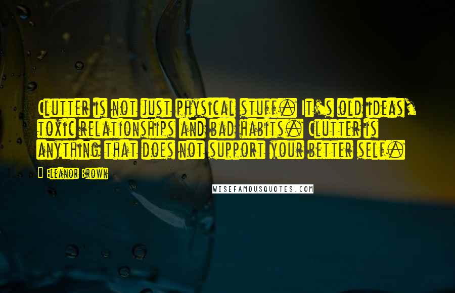 Eleanor Brown quotes: Clutter is not just physical stuff. It's old ideas, toxic relationships and bad habits. Clutter is anything that does not support your better self. Eleanor Brown quotes: Clutter is not just physical stuff. It's old ideas, toxic relationships and bad habits. Clutter is anything that does not support your better self.