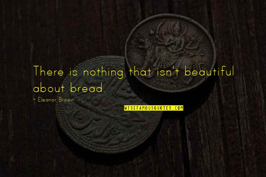 Eleanor Brown Quotes By Eleanor Brown: There is nothing that isn't beautiful about bread.