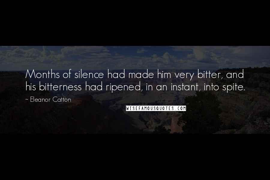 Eleanor Catton quotes: Months of silence had made him very bitter, and his bitterness had ripened, in an instant, into spite. Eleanor Catton quotes: Months of silence had made him very bitter, and his bitterness had ripened, in an instant, into spite.