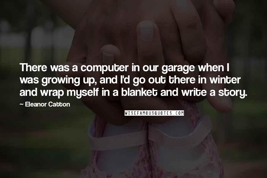 Eleanor Catton quotes: There was a computer in our garage when I was growing up, and I'd go out there in winter and wrap myself in a blanket and write a story. Eleanor Catton quotes: There was a computer in our garage when I was growing up, and I'd go out there in winter and wrap myself in a blanket and write a story.