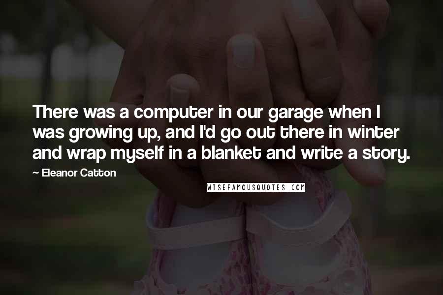 Eleanor Catton quotes: There was a computer in our garage when I was growing up, and I'd go out there in winter and wrap myself in a blanket and write a story.