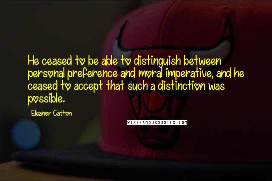 Eleanor Catton quotes: He ceased to be able to distinguish between personal preference and moral imperative, and he ceased to accept that such a distinction was possible. Eleanor Catton quotes: He ceased to be able to distinguish between personal preference and moral imperative, and he ceased to accept that such a distinction was possible.