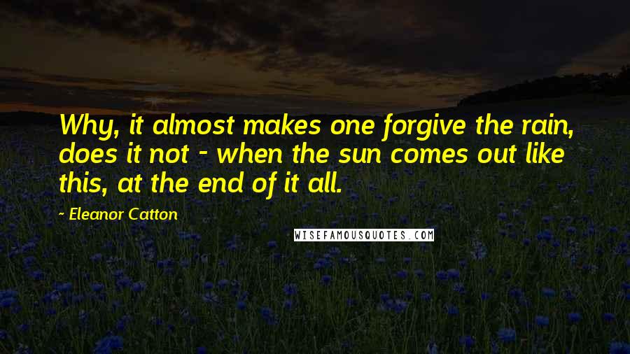Eleanor Catton quotes: Why, it almost makes one forgive the rain, does it not - when the sun comes out like this, at the end of it all. Eleanor Catton quotes: Why, it almost makes one forgive the rain, does it not - when the sun comes out like this, at the end of it all.