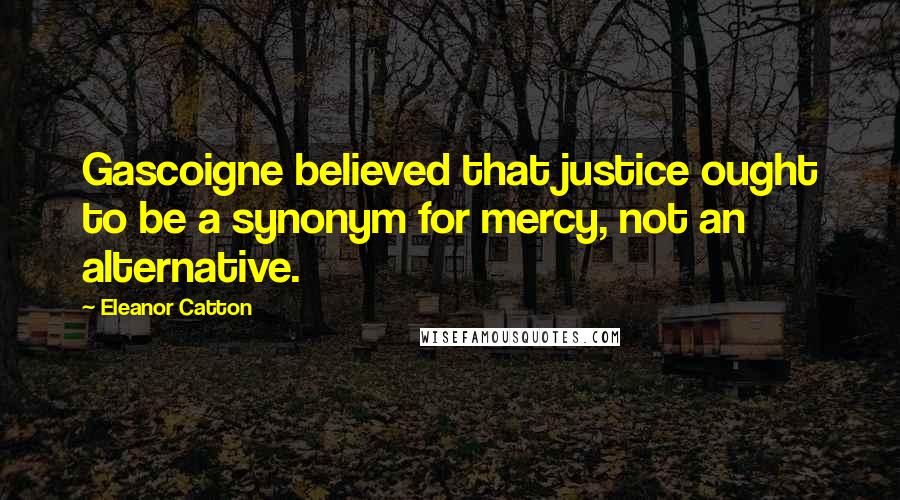 Eleanor Catton quotes: Gascoigne believed that justice ought to be a synonym for mercy, not an alternative. Eleanor Catton quotes: Gascoigne believed that justice ought to be a synonym for mercy, not an alternative.