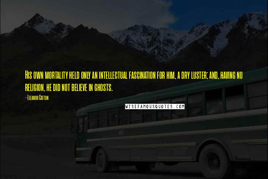 Eleanor Catton quotes: His own mortality held only an intellectual fascination for him, a dry luster; and, having no religion, he did not believe in ghosts. Eleanor Catton quotes: His own mortality held only an intellectual fascination for him, a dry luster; and, having no religion, he did not believe in ghosts.