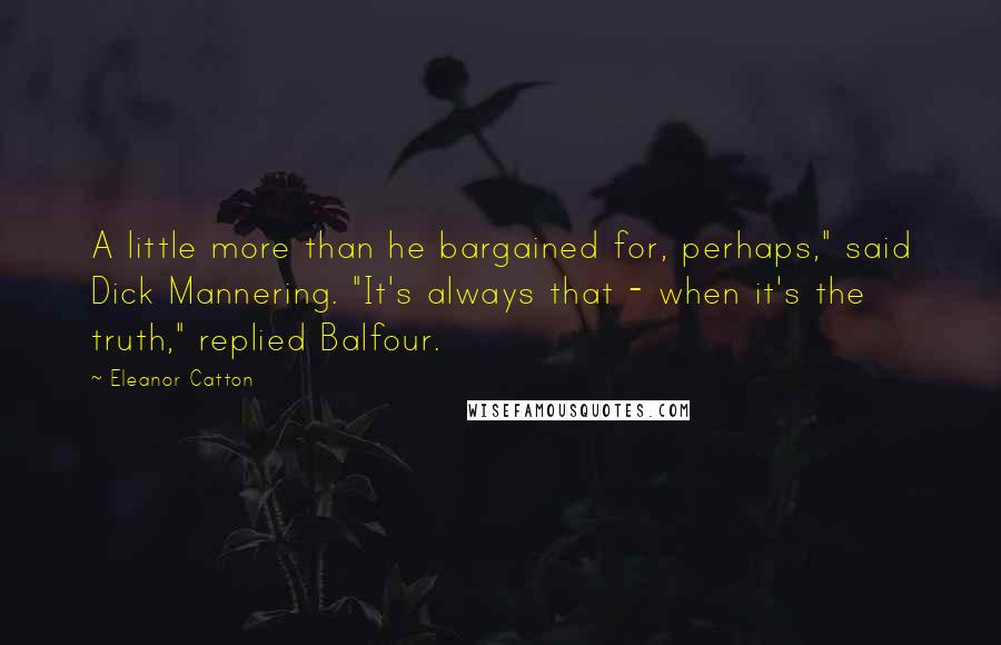 Eleanor Catton quotes: A little more than he bargained for, perhaps," said Dick Mannering. "It's always that - when it's the truth," replied Balfour. Eleanor Catton quotes: A little more than he bargained for, perhaps," said Dick Mannering. "It's always that - when it's the truth," replied Balfour.