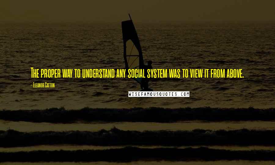 Eleanor Catton quotes: The proper way to understand any social system was to view it from above. Eleanor Catton quotes: The proper way to understand any social system was to view it from above.
