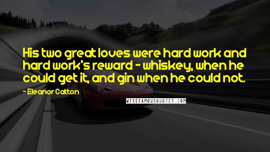 Eleanor Catton quotes: His two great loves were hard work and hard work's reward - whiskey, when he could get it, and gin when he could not. Eleanor Catton quotes: His two great loves were hard work and hard work's reward - whiskey, when he could get it, and gin when he could not.